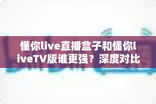 懂你live直播盒子和懂你liveTV版谁更强？深度对比评测帮你选出最适合的观影方案