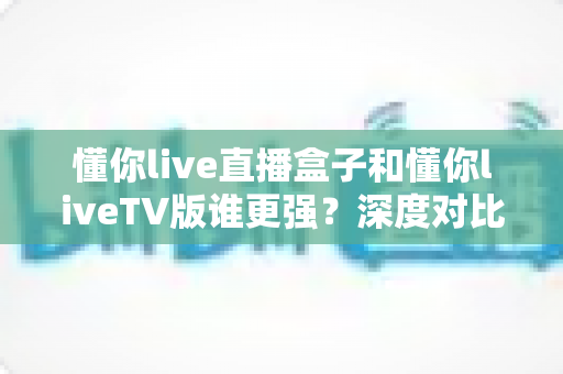 懂你live直播盒子和懂你liveTV版谁更强？深度对比评测帮你选出最适合的观影方案