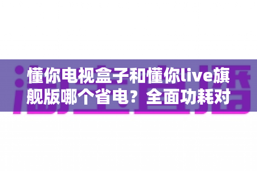 懂你电视盒子和懂你live旗舰版哪个省电?全面功耗对比与省电选购深度指南 懂你电视盒子和懂你live旗舰版哪个省电?全面功耗对比与省电选购深度指南