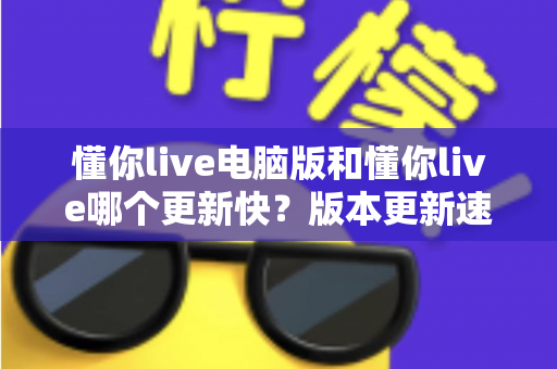懂你live电脑版和懂你live哪个更新快?版本更新速度全面对比与实用指南 懂你live电脑版和懂你live哪个更新快?版本更新速度全面对比与实用指南