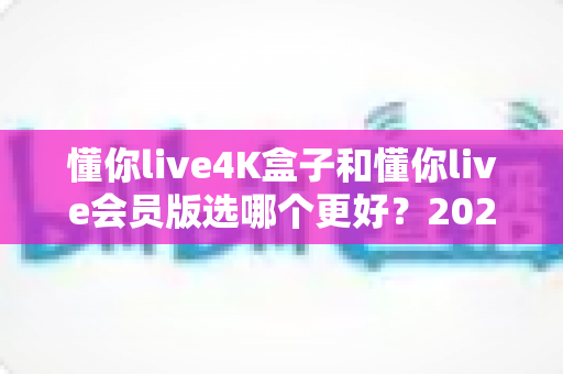 懂你live4K盒子和懂你live会员版选哪个更好?2025年超全选购对比指南,看完不再纠结 懂你live4K盒子和懂你live会员版选哪个更好?2025年超全选购对比指南,看完不再纠结