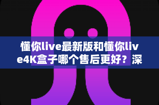 懂你live最新版和懂你live4K盒子哪个售后更好?深度对比帮你选对不踩坑 懂你live最新版和懂你live4K盒子哪个售后更好?深度对比帮你选对不踩坑