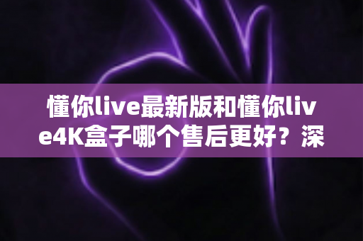懂你live最新版和懂你live4K盒子哪个售后更好?深度对比帮你选对不踩坑 懂你live最新版和懂你live4K盒子哪个售后更好?深度对比帮你选对不踩坑