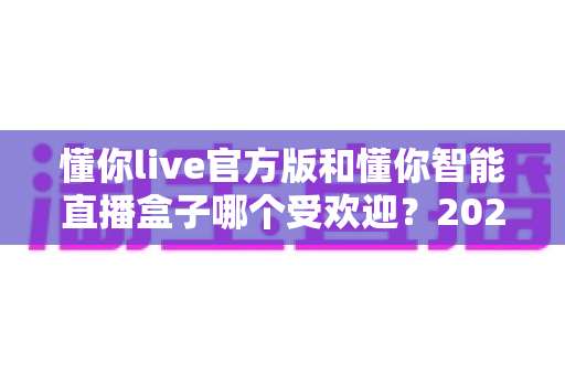 懂你live官方版和懂你智能直播盒子哪个受欢迎?2025最全对比评测与选购指南 懂你live官方版和懂你智能直播盒子哪个受欢迎?2025最全对比评测与选购指南