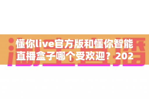 懂你live官方版和懂你智能直播盒子哪个受欢迎?2025最全对比评测与选购指南 懂你live官方版和懂你智能直播盒子哪个受欢迎?2025最全对比评测与选购指南
