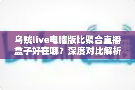 乌贼live电脑版比聚合直播盒子好在哪?深度对比解析,帮你选对桌面端直播工具 乌贼live电脑版比聚合直播盒子好在哪?深度对比解析,帮你选对桌面端直播工具