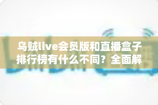 乌贼live会员版和直播盒子排行榜有什么不同？全面解析两者差异与选择指南