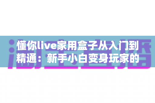 懂你live家用盒子从入门到精通：新手小白变身玩家的完整实战指南