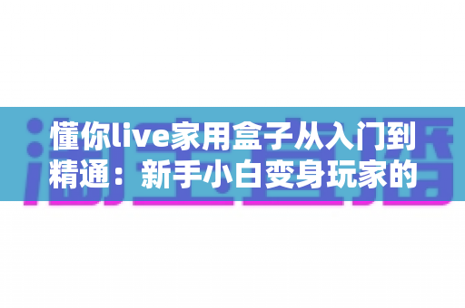 懂你live家用盒子从入门到精通：新手小白变身玩家的完整实战指南