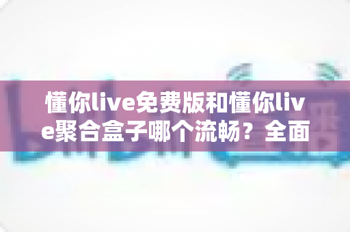 懂你live免费版和懂你live聚合盒子哪个流畅？全面对比评测帮你选出最顺滑的观影方案