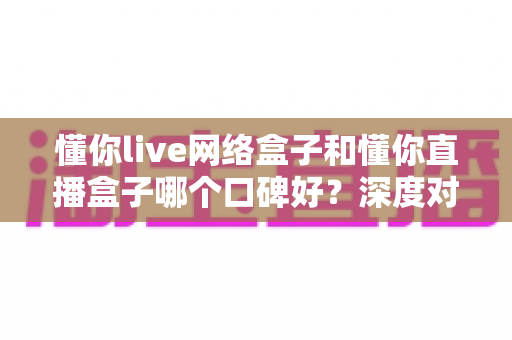 懂你live网络盒子和懂你直播盒子哪个口碑好？深度对比评测帮你选对不踩坑