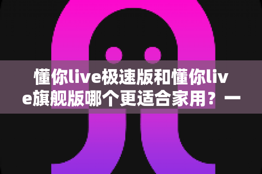懂你live极速版和懂你live旗舰版哪个更适合家用？一文读懂版本差异，家庭选购不再纠结
