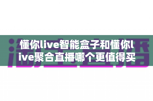 懂你live智能盒子和懂你live聚合直播哪个更值得买?2025年最全选购避坑指南 懂你live智能盒子和懂你live聚合直播哪个更值得买?2025年最全选购避坑指南