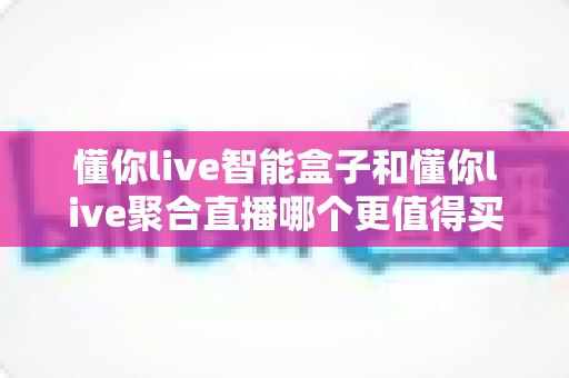 懂你live智能盒子和懂你live聚合直播哪个更值得买?2025年最全选购避坑指南 懂你live智能盒子和懂你live聚合直播哪个更值得买?2025年最全选购避坑指南