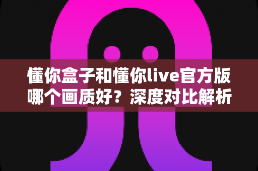 懂你盒子和懂你live官方版哪个画质好？深度对比解析帮你选出观影利器