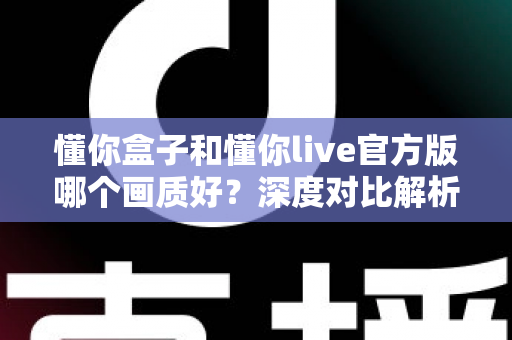 懂你盒子和懂你live官方版哪个画质好？深度对比解析帮你选出观影利器