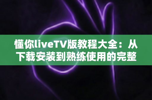 懂你liveTV版教程大全:从下载安装到熟练使用的完整指南 懂你liveTV版教程大全:从下载安装到熟练使用的完整指南
