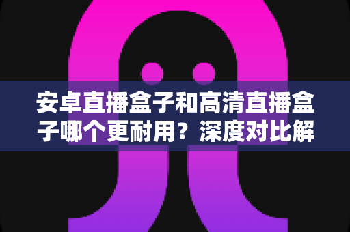 安卓直播盒子和高清直播盒子哪个更耐用?深度对比解析助你选对不踩坑 安卓直播盒子和高清直播盒子哪个更耐用?深度对比解析助你选对不踩坑
