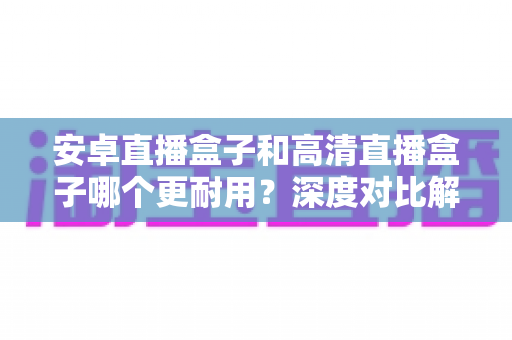 安卓直播盒子和高清直播盒子哪个更耐用？深度对比解析助你选对不踩坑