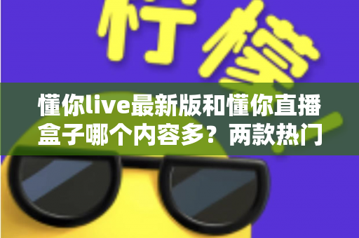 懂你live最新版和懂你直播盒子哪个内容多？两款热门直播应用内容全面对比评测与实用选择攻略