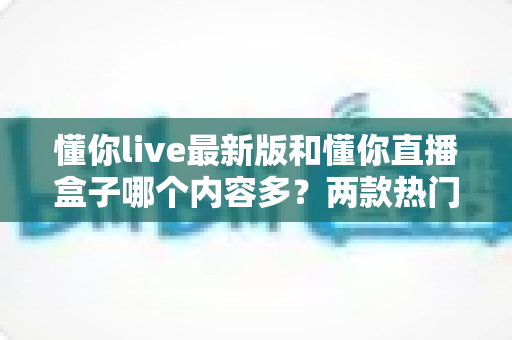 懂你live最新版和懂你直播盒子哪个内容多？两款热门直播应用内容全面对比评测与实用选择攻略