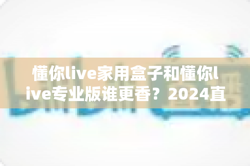懂你live家用盒子和懂你live专业版谁更香?2024直播设备选购深度测评与避坑指南 懂你live家用盒子和懂你live专业版谁更香?2024直播设备选购深度测评与避坑指南