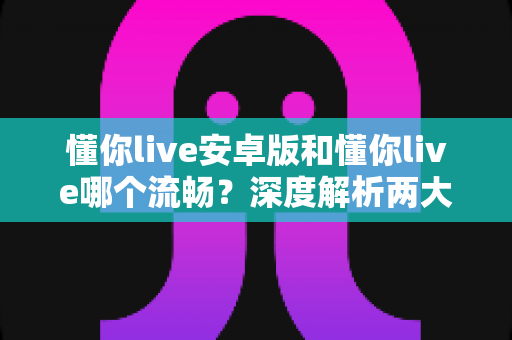 懂你live安卓版和懂你live哪个流畅？深度解析两大版本性能差异与使用体验优化全指南