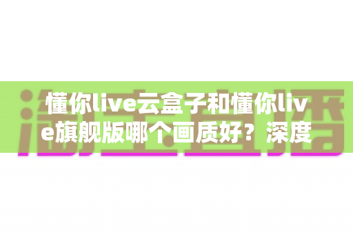 懂你live云盒子和懂你live旗舰版哪个画质好?深度评测对比教你选对不选贵 懂你live云盒子和懂你live旗舰版哪个画质好?深度评测对比教你选对不选贵