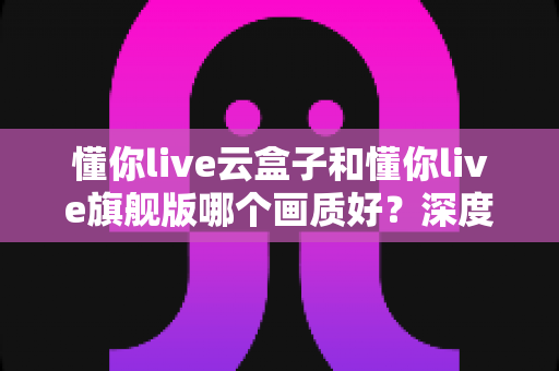 懂你live云盒子和懂你live旗舰版哪个画质好?深度评测对比教你选对不选贵 懂你live云盒子和懂你live旗舰版哪个画质好?深度评测对比教你选对不选贵