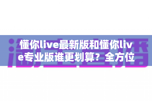 懂你live最新版和懂你live专业版谁更划算?全方位对比测评帮你选对版本省下冤枉钱 懂你live最新版和懂你live专业版谁更划算?全方位对比测评帮你选对版本省下冤枉钱