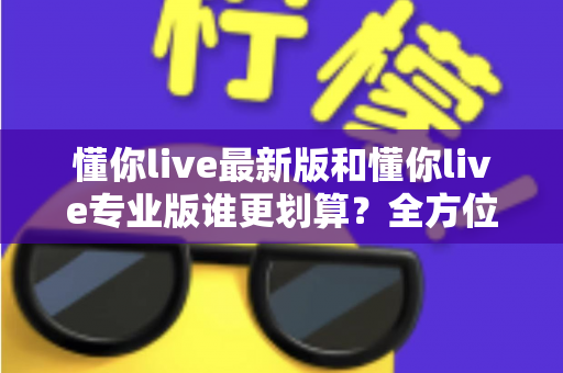 懂你live最新版和懂你live专业版谁更划算？全方位对比测评帮你选对版本省下冤枉钱