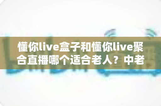 懂你live盒子和懂你live聚合直播哪个适合老人？中老年家庭选购避坑指南与实用推荐