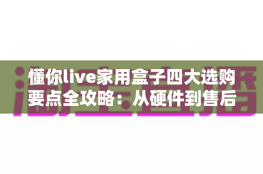 懂你live家用盒子四大选购要点全攻略：从硬件到售后，一步到位选对家庭娱乐神器