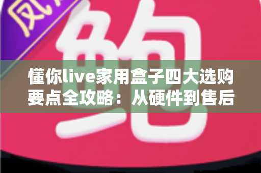 懂你live家用盒子四大选购要点全攻略：从硬件到售后，一步到位选对家庭娱乐神器
