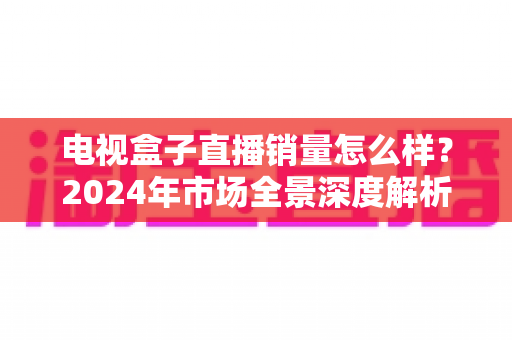 电视盒子直播销量怎么样?2024年市场全景深度解析与实用选购指南 电视盒子直播销量怎么样?2024年市场全景深度解析与实用选购指南