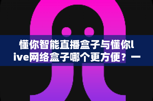 懂你智能直播盒子与懂你live网络盒子哪个更方便？一篇看懂两款的差异与选择指南