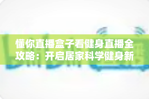 懂你直播盒子看健身直播全攻略:开启居家科学健身新体验 懂你直播盒子看健身直播全攻略:开启居家科学健身新体验