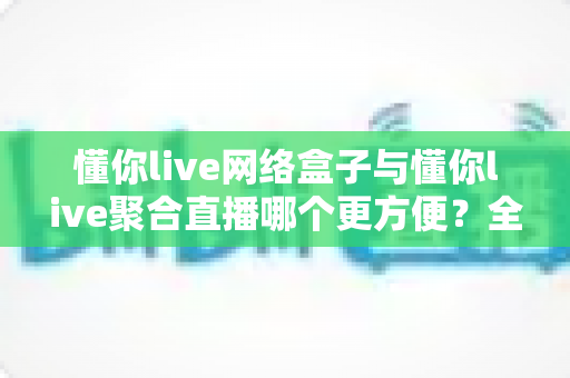 懂你live网络盒子与懂你live聚合直播哪个更方便?全方位对比帮你选对看直播方式 懂你live网络盒子与懂你live聚合直播哪个更方便?全方位对比帮你选对看直播方式
