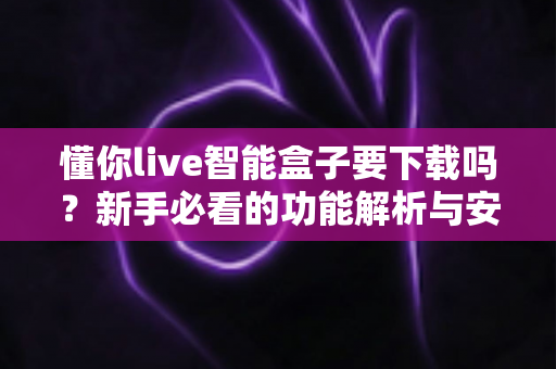懂你live智能盒子要下载吗？新手必看的功能解析与安装使用全指南