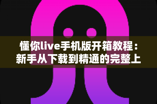 懂你live手机版开箱教程：新手从下载到精通的完整上手指南