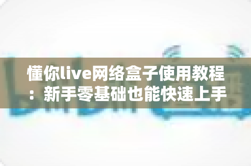 懂你live网络盒子使用教程:新手零基础也能快速上手的完整安装与操作指南 懂你live网络盒子使用教程:新手零基础也能快速上手的完整安装与操作指南