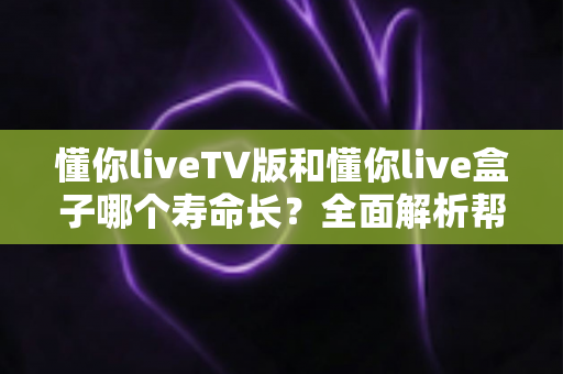 懂你liveTV版和懂你live盒子哪个寿命长？全面解析帮你做出明智选择