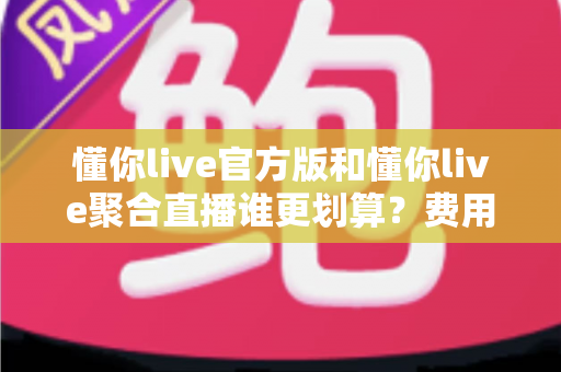 懂你live官方版和懂你live聚合直播谁更划算?费用、功能与体验全方位对比评测 懂你live官方版和懂你live聚合直播谁更划算?费用、功能与体验全方位对比评测