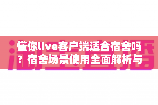 懂你live客户端适合宿舍吗?宿舍场景使用全面解析与实用建议 懂你live客户端适合宿舍吗?宿舍场景使用全面解析与实用建议