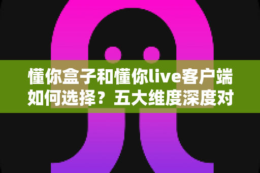 懂你盒子和懂你live客户端如何选择？五大维度深度对比，帮你一步到位选对观看方案