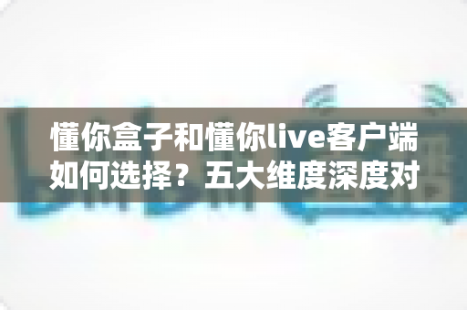 懂你盒子和懂你live客户端如何选择？五大维度深度对比，帮你一步到位选对观看方案