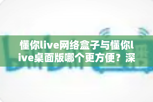 懂你live网络盒子与懂你live桌面版哪个更方便?深度对比评测帮你选出最佳方案 懂你live网络盒子与懂你live桌面版哪个更方便?深度对比评测帮你选出最佳方案