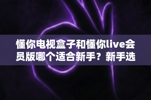懂你电视盒子和懂你live会员版哪个适合新手？新手选购与使用全攻略
