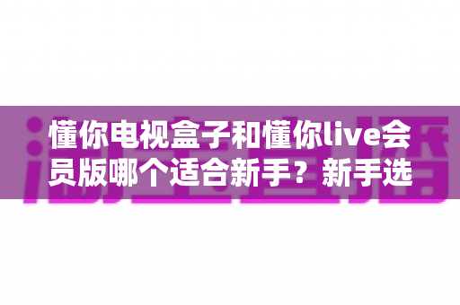 懂你电视盒子和懂你live会员版哪个适合新手？新手选购与使用全攻略