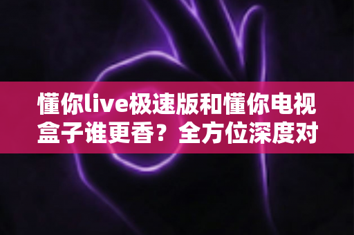 懂你live极速版和懂你电视盒子谁更香？全方位深度对比评测，看完不再纠结！